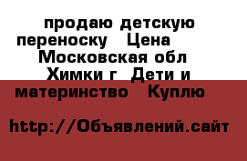 продаю детскую переноску › Цена ­ 900 - Московская обл., Химки г. Дети и материнство » Куплю   